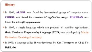 History
 In 1960, ALGOL was found by International group of computer users.
COBOL was found for commercial application usage. FORTRAN was
found for scientific applications.
 In 1967, a single language which can program all possible applications,
Basic Combined Programming Language (BCPL) was developed by Martin
Richards at Cambridge University.
 In 1970, a language called B was developed by Ken Thompson at AT & T’s
Bell Labs.
 