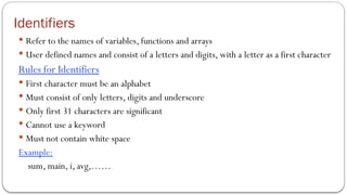 Identifiers
 Refer to the names of variables, functions and arrays
 User defined names and consist of a letters and digits, with a letter as a first character
Rules for Identifiers
 First character must be an alphabet
 Must consist of only letters, digits and underscore
 Only first 31 characters are significant
 Cannot use a keyword
 Must not contain white space
Example:
sum, main, i, avg,……
 