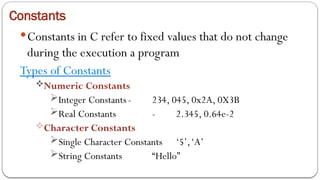 Constants
Constants in C refer to fixed values that do not change
during the execution a program
Types of Constants
Numeric Constants
Integer Constants - 234, 045, 0x2A, 0X3B
Real Constants - 2.345, 0.64e-2
Character Constants
Single Character Constants ‘5’,‘A’
String Constants “Hello”
 