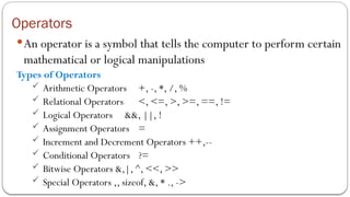 Operators
An operator is a symbol that tells the computer to perform certain
mathematical or logical manipulations
Types of Operators
 Arithmetic Operators +, -, *, /, %
 Relational Operators <, <=, >, >=, ==, !=
 Logical Operators &&, ||, !
 Assignment Operators =
 Increment and Decrement Operators ++,--
 Conditional Operators ?=
 Bitwise Operators &,|, ^, <<, >>
 Special Operators ,, sizeof, &, * ., ->
 