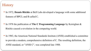 History
 In 1972, Dennis Ritchie at Bell Labs developed a language with some additional
features of BPCL and B called C.
 In 1978 the publication of The C Programming Language by Kernighan &
Ritchie caused a revolution in the computing world.
 In 1983, the American National Standards Institute (ANSI) established a committee
to provide a modern, comprehensive definition of C. The resulting definition, the
ANSI standard, or "ANSI C", was completed late 1988.
 