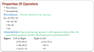 Properties Of Operators
 Precedence
 Associativity
Precedence: Priority allotted to the operator
Ex: 8+9*2-10
=8+18-10
=26-10
=16
Associativity: Expression having operators with equal precedence then the
associativity property decides which operation is performed first
Types: Left to Right Right to left
12*4/8%2 x=8+5%2
= 48/8%2 =8+1
= 6%2= 0 =9
 