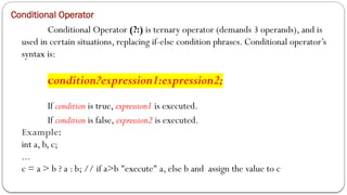 Conditional Operator
Conditional Operator (?:) is ternary operator (demands 3 operands), and is
used in certain situations, replacing if-else condition phrases. Conditional operator’s
syntax is:
condition?expression1:expression2;
If condition is true, expression1 is executed.
If condition is false, expression2 is executed.
Example:
int a, b, c;
...
c = a > b ? a : b; // if a>b "execute" a, else b and assign the value to c
 
