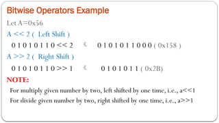 Bitwise Operators Example
LetA=0x56
A << 2 ( Left Shift )
0 1 0 1 0 1 1 0 << 2  0 1 0 1 0 1 1 0 0 0 ( 0x158 )
A >> 2 ( Right Shift )
0 1 0 1 0 1 1 0 >> 1  0 1 0 1 0 1 1 ( 0x2B)
NOTE:
For multiply given number by two, left shifted by one time, i.e., a<<1
For divide given number by two, right shifted by one time, i.e., a>>1
 