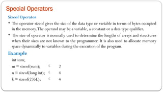 Special Operators
Sizeof Operator
 The operator sizeof gives the size of the data type or variable in terms of bytes occupied
in the memory.The operand may be a variable, a constant or a data type qualifier.
 The size of operator is normally used to determine the lengths of arrays and structures
when their sizes are not known to the programmer. It is also used to allocate memory
space dynamically to variables during the execution of the program.
Example
int sum;
m = sizeof(sum);  2
n = sizeof(long int);  4
k = sizeof(235L);  4
 