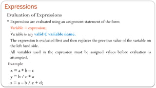 Expressions
Evaluation of Expressions
 Expressions are evaluated using an assignment statement of the form
Variable = expression;
Variable is any valid C variable name.
The expression is evaluated first and then replaces the previous value of the variable on
the left hand side.
All variables used in the expression must be assigned values before evaluation is
attempted.
Example
x = a * b – c
y = b / c * a
z = a – b / c + d;
 