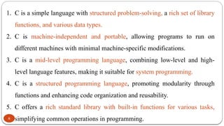 8
1. C is a simple language with structured problem-solving, a rich set of library
functions, and various data types.
2. C is machine-independent and portable, allowing programs to run on
different machines with minimal machine-specific modifications.
3. C is a mid-level programming language, combining low-level and high-
level language features, making it suitable for system programming.
4. C is a structured programming language, promoting modularity through
functions and enhancing code organization and reusability.
5. C offers a rich standard library with built-in functions for various tasks,
simplifying common operations in programming.
 
