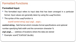 Formatted Functions
Formatted Input:
 The formatted input refers to input data that has been arranged in a particular
format. Input values are generally taken by using the scanf function.
 The syntax of the scanf function is
scanf(“control string”,arg1,arg2…argn) ;
control string - field format which includes format specifications and optional
number specifying field width and the conversion character %
arg1,arg2,… - address of locations where the data are stored
 Example: scanf(“%3d%2d”,&a,&b);
 