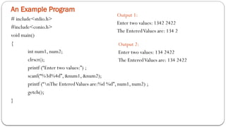 An Example Program
# include<stdio.h>
#include<conio.h>
void main()
{
int num1, num2;
clrscr();
printf (“Enter two values:”) ;
scanf(“%3d%4d”, &num1, &num2);
printf (“nThe EnteredValues are:%d %d”, num1, num2) ;
getch();
}
Output 1:
Enter two values: 1342 2422
The EnteredValues are: 134 2
Output 2:
Enter two values: 134 2422
The EnteredValues are: 134 2422
 
