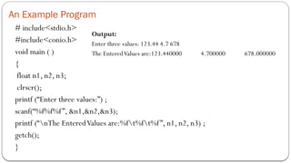 An Example Program
# include<stdio.h>
#include<conio.h>
void main ( )
{
float n1, n2, n3;
clrscr();
printf (“Enter three values:”) ;
scanf(“%f%f%f”, &n1,&n2,&n3);
printf (“nThe EnteredValues are:%ft%ft%f”, n1, n2, n3) ;
getch();
}
Output:
Enter three values: 123.44 4.7 678
The EnteredValues are:123.440000 4.700000 678.000000
 