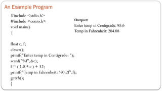 An Example Program
#include <stdio.h>
#include <conio.h>
void main()
{
float c, f;
clrscr();
printf("Enter temp in Centigrade: ");
scanf("%f",&c);
f = ( 1.8 * c ) + 32;
printf("Temp in Fahrenheit: %0.2f",f);
getch();
}
Output:
Enter temp in Centigrade: 95.6
Temp in Fahrenheit: 204.08
 