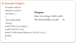 An Example Program
# include<stdio.h>
#include<conio.h>
void main ( )
{
char s1[10],s2[10];
clrscr();
printf (“Enter two strings:”) ;
scanf(“%3s%2s”,s1,s2);
printf (“nThe EnteredValues are:%st%s”,s1,s2) ;
getch();
}
Output:
Enter two strings : hello world
The EnteredValues are:hel lo
 