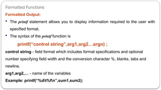 Formatted Functions
Formatted Output:
 The printf statement allows you to display information required to the user with
specified format.
 The syntax of the printf function is
printf(“control string”,arg1,arg2…argn) ;
control string - field format which includes format specifications and optional
number specifying field width and the conversion character %, blanks, tabs and
newline.
arg1,arg2,… - name of the variables
Example: printf(“%dt%fn”,sum1,sum2);
 