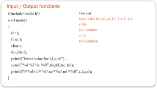 Input / Output functions
#include<stdio.h>
void main()
{
int i;
float f;
char c;
double d;
printf("Enter value for i,f,c,d:");
scanf("%d %f %c %lf",&i,&f,&c,&d);
printf(“i=%dnf=%fnc=%cnd=%lf",i,f,c,d);
}
Output
Enter value for i,f,c,d: 10 2.3 A 5.6
i=10
f=2.300000
c=A
D=5.600000
 