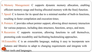9
6. Memory Management: C supports dynamic memory allocation, enabling
efficient memory usage and freeing allocated memory with the free() function.
7. Speed: C is known for its speed due to a minimal number of built-in functions,
resulting in faster compilation and execution times.
8. Pointers: C provides robust pointer support, allowing direct memory interaction
for various purposes, including data structures, functions, arrays, and more.
9. Recursion: C supports recursion, allowing functions to call themselves,
promoting code reusability and facilitating backtracking approaches.
10.Extensible: C is an extensible language, making it easy to incorporate new
features and libraries to adapt to changing requirements and integrate with
other tools and languages.
 
