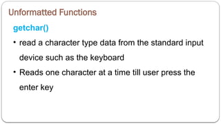 Unformatted Functions
getchar()
• read a character type data from the standard input
device such as the keyboard
• Reads one character at a time till user press the
enter key
 