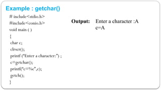 Example : getchar()
# include<stdio.h>
#include<conio.h>
void main ( )
{
char c;
clrscr();
printf (“Enter a character:”) ;
c=getchar();
printf(“c=%c”,c);
getch();
}
Output: Enter a character :A
c=A
 