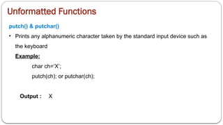 Unformatted Functions
putch() & putchar()
• Prints any alphanumeric character taken by the standard input device such as
the keyboard
Example:
char ch=‘X’;
putch(ch); or putchar(ch);
Output : X
 