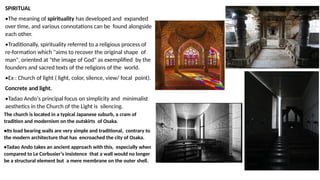 SPIRITUAL
•The meaning of spirituality has developed and expanded
over time, and various connotations can be found alongside
each other.
•Traditionally, spirituality referred to a religious process of
re-formation which "aims to recover the original shape of
man", oriented at "the image of God" as exemplified by the
founders and sacred texts of the religions of the world.
•Ex : Church of light ( light, color, silence, view/ focal point).
Concrete and light.
•Tadao Ando‘s principal focus on simplicity and minimalist
aesthetics in the Church of the Light is silencing.
The church is located in a typical Japanese suburb, a cram of
tradition and modernism on the outskirts of Osaka.
•Its load bearing walls are very simple and traditional, contrary to
the modern architecture that has encroached the city of Osaka.
•Tadao Ando takes an ancient approach with this, especially when
compared to Le Corbusier‘s insistence that a wall would no longer
be a structural element but a mere membrane on the outer shell.
 