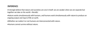 INFERENCE:
•I strongly believe that nature and ourselves are one in itself; we are weaker when we are separate but
together we take on the world—literally!
•Nature works simultaneously with humans, and humans work simultaneously with nature to produce an
ongoing output and input of life on earth.
•Whether we realize it or not humans are interconnected with nature.
•Humans cannot survive without nature.
 
