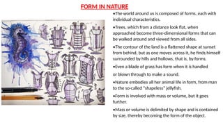 •The world around us is composed of forms, each with
individual characteristics.
•Trees, which from a distance look flat, when
approached become three-dimensional forms that can
be walked around and viewed from all sides.
•The contour of the land is a flattened shape at sunset
from behind, but as one moves across it, he finds himself
surrounded by hills and hollows, that is, by forms.
•Even a blade of grass has form when it is handled
or blown through to make a sound.
•Nature embodies all her animal life in form, from man
to the so-called “shapeless” jellyfish.
•Form is involved with mass or volume, but it goes
further.
•Mass or volume is delimited by shape and is contained
by size, thereby becoming the form of the object.
FORM IN NATURE
 