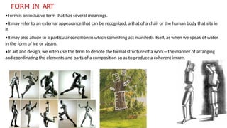 FORM IN ART
•Form is an inclusive term that has several meanings.
•It may refer to an external appearance that can be recognized, a that of a chair or the human body that sits in
it.
•It may also allude to a particular condition in which something act manifests itself, as when we speak of water
in the form of ice or steam.
•In art and design, we often use the term to denote the formal structure of a work—the manner of arranging
and coordinating the elements and parts of a composition so as to produce a coherent image.
 