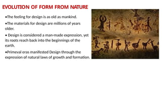 EVOLUTION OF FORM FROM NATURE
•The feeling for design is as old as mankind.
•The materials for design are millions of years
older.
• Design is considered a man-made expression, yet
its roots reach back into the beginnings of the
earth.
•Primeval eras manifested Design through the
expression of natural laws of growth and formation.
 