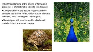 •The Understanding of the origins of forms and
processes is of inestimable value to the designer.
•An exploration of the natural rhythms and the
ability to see eternal forms, which outlast all man’s
activities, are a challenge to the designer.
•The designer will need to see life wholly and
contribute to it a sense of purpose.
 