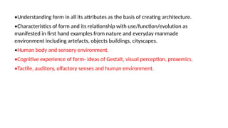 •Understanding form in all its attributes as the basis of creating architecture.
•Characteristics of form and its relationship with use/function/evolution as
manifested in first hand examples from nature and everyday manmade
environment including artefacts, objects buildings, cityscapes.
•Human body and sensory environment.
•Cognitive experience of form- ideas of Gestalt, visual perception, proxemics.
•Tactile, auditory, olfactory senses and human environment.
 