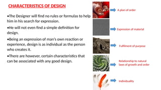 CHARACTERISTICS OF DESIGN
•The Designer will find no rules or formulas to help
him in his search for expression.
•He will not even find a simple definition for
design.
•Being an expression of man’s own reaction or
experience, design is as individual as the person
who creates it.
•There are however, certain characteristics that
can be associated with any good design.
A plan of order
Expression of material
Fulfilment of purpose
Relationship to natural
laws of growth and order
Individuality
 
