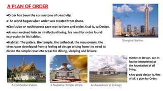 A PLAN OF ORDER
•Order has been the cornerstone of creativity.
•The world began when order was created from chaos.
•Confusion or nothingness gave way to form and order, that is, to Design.
•As man evolved into an intellectual being, his need for order found
expression in his habitat.
•Habitat: The palace, the temple, the cathedral, the mausoleum, the
skyscraper developed from a feeling of design arising from the need to
divide the simple cave into areas for dining, sleeping and leisure.
A Combodian Palace. A Nepalese Temple Shrine. A Mausoleum in Chicago.
Shanghai Skyline.
•Order or Design, can in
fact be interpreted as
the foundation of all
living.
•Any good design is, first
of all, a plan for Order.
 