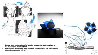• Simple form exploration of a regular measuring tape, inspired by
the shape of a chicken head .
• The Regular measuring tape now has a form to rest the hand as we
clutch the tape and use it.
 