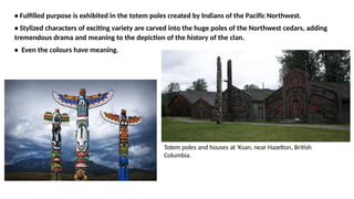 • Fulfilled purpose is exhibited in the totem poles created by Indians of the Pacific Northwest.
• Stylized characters of exciting variety are carved into the huge poles of the Northwest cedars, adding
tremendous drama and meaning to the depiction of the history of the clan.
• Even the colours have meaning.
Totem poles and houses at 'Ksan, near Hazelton, British
Columbia.
 