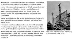 •Totem poles can symbolize the characters and events in mythology,
or convey the experiences of recent ancestors and living people.
•Some of these characters may appear as stylistic representations of
objects in nature, while others are more realistically carved.
•Pole carvings may include animals, fish, plants, insects, and
humans, or they may represent supernatural beings such as the
Thunderbird.
•Some symbolize beings that can transform themselves into another
form, appearing as combinations of animals or part-animal/part-
human forms.
•Consistent use of a specific character over time, with some slight
variations in carving style, helped develop similarities among these
shared symbols that allowed people to recognize one from another.
•For example, the raven is symbolized by a long, straight beak, while
the eagle's beak is curved, and a beaver is depicted with two large
front teeth, a piece of wood held in his front paws, and a paddle-
shaped tail.
Totem poles in front of houses in Alert Bay,
British Columbia in the 1900s
 