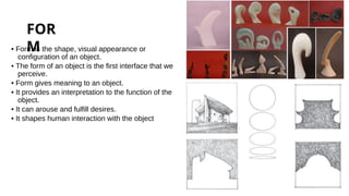 FOR
M
• Form is the shape, visual appearance or
configuration of an object.
• The form of an object is the first interface that we
perceive.
• Form gives meaning to an object.
• It provides an interpretation to the function of the
object.
• It can arouse and fulfill desires.
• It shapes human interaction with the object
 
