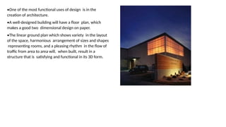 •One of the most functional uses of design is in the
creation of architecture.
•A well-designed building will have a floor plan, which
makes a good two dimensional design on paper.
•The linear ground plan which shows variety in the layout
of the space, harmonious arrangement of sizes and shapes
representing rooms, and a pleasing rhythm in the flow of
traffic from area to area will, when built, result in a
structure that is satisfying and functional in its 3D form.
 
