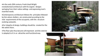•In the early 20th century, Frank Lloyd Wright
revolutionized architecture with his organic designs
springing from their native settings and expressing man’s
essential needs.
•Contemporary architecture follows the principles followed
by him where shelters are constructed according to the
vital requirements of the occupants, with the structure
evolving outwards.
•For integrity of design, buildings should be created for the
life within them.
•The floor plan thus became all-important and the exterior
is adapted to it in an attractive and functional way.
 