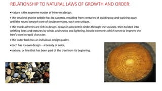 RELATIONSHIP TO NATURAL LAWS OF GROWTH AND ORDER:
•Nature is the supreme master of inherent design.
•The smallest granite pebble has its patterns, resulting from centuries of building up and washing away
until the round smooth core of design remains, each one unique.
•The trunks of trees are rich in design, drawn in concentric circles through the seasons, then twisted into
writhing lines and textures by winds and snows and lightning, hostile elements which serve to improve the
tree’s own intrepid character.
•The outer bark has an individual design quality.
•Each has its own design – a beauty of color,
•texture, or line that has been part of the tree from its beginning.
 