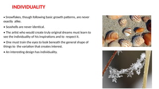 INDIVIDUALITY
• Snowflakes, though following basic growth patterns, are never
exactly alike.
• Seashells are never identical.
• The artist who would create truly original dreams must learn to
see the individuality of his inspirations and to respect it.
• One must train the eyes to look beneath the general shape of
things to the variation that creates interest.
• An interesting design has individuality.
 