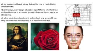 •It is a fundamental law of science that nothing new is created in the
world of matter.
•Even in design, every design is based on age-old forms, whether these
are found in nature or are simple geometric lines and figures used in an
abstract way.
•A talent for design, using elements and methods long grown old, can
bring forth freshness and originality in its own inimitable style.
 