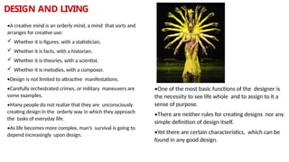 DESIGN AND LIVING
•A creative mind is an orderly mind, a mind that sorts and
arranges for creative use:
 Whether it is figures, with a statistician;
 Whether it is facts, with a historian;
 Whether it is theories, with a scientist.
 Whether it is melodies, with a composer.
•Design is not limited to attractive manifestations.
•Carefully orchestrated crimes, or military maneuvers are
some examples.
•Many people do not realize that they are unconsciously
creating design in the orderly way in which they approach
the tasks of everyday life.
•As life becomes more complex, man’s survival is going to
depend increasingly upon design.
•One of the most basic functions of the designer is
the necessity to see life whole and to assign to it a
sense of purpose.
•There are neither rules for creating designs nor any
simple definition of design itself.
•Yet there are certain characteristics, which can be
found in any good design.
 