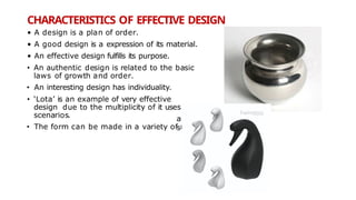 CHARACTERISTICS OF EFFECTIVE DESIGN
• A design is a plan of order.
• A good design is a expression of its material.
• An effective design fulfills its purpose.
• An authentic design is related to the basic
laws of growth and order.
• An interesting design has individuality.
• ‘Lota’ is an example of very effective
design due to the multiplicity of it uses
scenarios.
• The form can be made in a variety of m
aterial
s
 