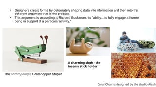 • Designers create forms by deliberately shaping data into information and then into the
coherent argument that is the product.
• This argument is, according to Richard Buchanan, its "ability…to fully engage a human
being in support of a particular activity.“
The Anthropologie Grasshopper Stapler
A charming sloth - the
incense stick holder
Coral Chair is designed by the studio Aisslin
 
