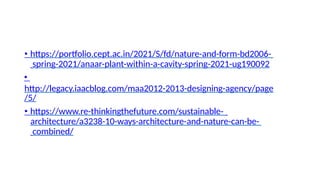 • https://portfolio.cept.ac.in/2021/S/fd/nature-and-form-bd2006-
spring-2021/anaar-plant-within-a-cavity-spring-2021-ug190092
•
http://legacy.iaacblog.com/maa2012-2013-designing-agency/page
/5/
• https://www.re-thinkingthefuture.com/sustainable-
architecture/a3238-10-ways-architecture-and-nature-can-be-
combined/
 