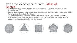 Cognitive experience of form- ideas of
Gestalt,
• Gestalt psychology affirms that the mind will simplify the visual environment in order
to understand it.
• Given any composition of forms, we tend to reduce the subject matter in our visual field to
the simplest and most regular shapes.
• The simpler and more regular a shape is, the easier it is to perceive and understand.
• From geometry we know the regular shapes to be the circle, and the infinite series of
regular the circle, the triangle, and the square.
 