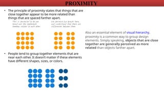 PROXIMITY
• The principle of proximity states that things that are
close together appear to be more related than
things that are spaced farther apart.
• People tend to group together elements that are
near each other. It doesn’t matter if these elements
have different shapes, sizes, or colors.
Also an essential element of visual hierarchy,
proximity is a common way to group design
elements. Simply speaking, objects that are close
together are generally perceived as more
related than objects farther apart.
 