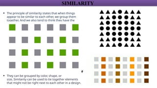 SIMILARITY
• The principle of similarity states that when things
appear to be similar to each other, we group them
together. And we also tend to think they have the
same function.
• They can be grouped by color, shape, or
size. Similarity can be used to tie together elements
that might not be right next to each other in a design.
 