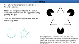 CLOSURE
• People have the tendency to literally try to see
the whole picture.
• If there are any gaps in a figure, the human
brain will still understand the bigger context by
ignoring the gaps.
• These will be filled with information even if it
isn’t actually there.
We will perceive a complete circle and make out a
triangle depicted in the middle of this illustration even
though no direct lines illustrate its sides. Instead, all
that genuinely exists are three V and three Pac-Man-
 