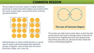 COMMON REGION
The principle of common region is highly related to
proximity. It states that when objects are located within
the same closed region, we perceive them as being
grouped together.
Adding borders or other visible barriers is a great
way to create a perceived separation between
groups of objects—even if they have the same
proximity, shape, size, color, etc.
The circles are right next to each other so that the dot
at the end of one circle is actually closer to the dot at
the end of the neighboring circle. But despite how
close those two dots are, we see the dots inside the
circles as belonging together.
 
