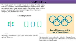 SYMMETRY
Our visual system also tries to reduce complexity. This fact means
that we’ll choose to see simple symmetry in objects. When there
are multiple ways to perceive a display, the human visual system
prefers to see simple symmetrical things rather than more
complex and asymmetrical ones.
For example, when presented with the Olympic logo,
you see overlapping circles rather than an assortment
of curved, connected lines.
symmetrical images are perceived collectively, even in
spite of distance.
 